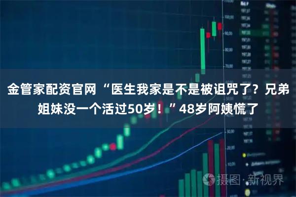 金管家配资官网 “医生我家是不是被诅咒了？兄弟姐妹没一个活过50岁！”48岁阿姨慌了