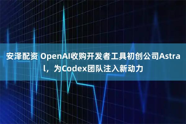 安泽配资 OpenAI收购开发者工具初创公司Astral，为Codex团队注入新动力