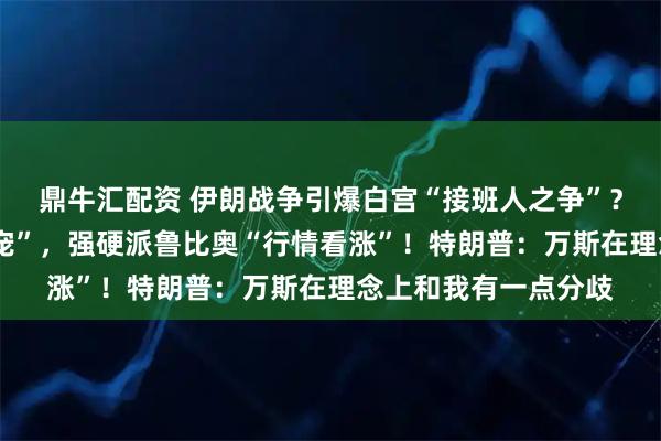 鼎牛汇配资 伊朗战争引爆白宫“接班人之争”？“反战”的万斯“失宠”，强硬派鲁比奥“行情看涨”！特朗普：万斯在理念上和我有一点分歧