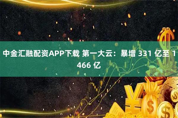 中金汇融配资APP下载 第一大云：暴增 331 亿至 1466 亿