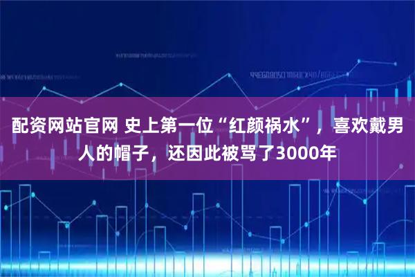 配资网站官网 史上第一位“红颜祸水”，喜欢戴男人的帽子，还因此被骂了3000年