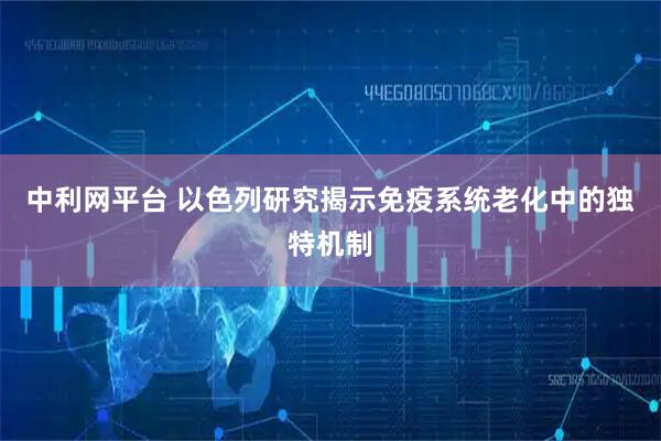 中利网平台 以色列研究揭示免疫系统老化中的独特机制