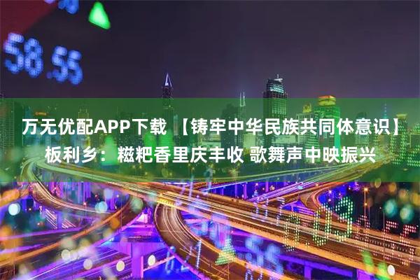 万无优配APP下载 【铸牢中华民族共同体意识】板利乡：糍粑香里庆丰收 歌舞声中映振兴