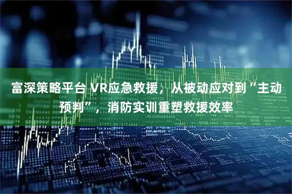 富深策略平台 VR应急救援，从被动应对到“主动预判”，消防实训重塑救援效率