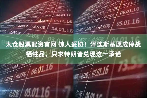 太仓股票配资官网 惊人妥协！泽连斯基愿成停战牺牲品，只求特朗普兑现这一承诺