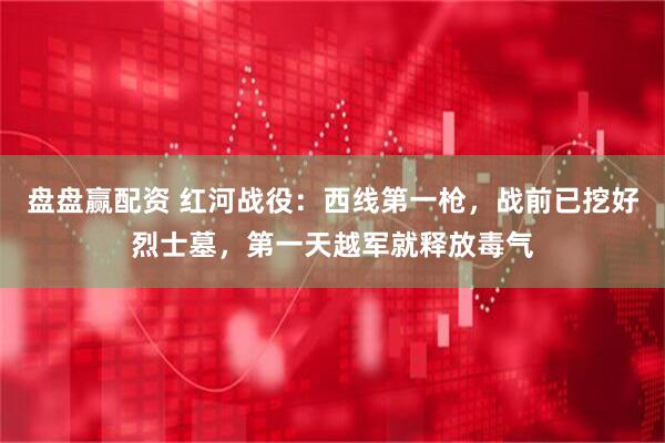 盘盘赢配资 红河战役：西线第一枪，战前已挖好烈士墓，第一天越军就释放毒气