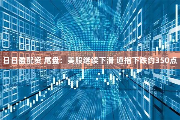 日日盈配资 尾盘：美股继续下滑 道指下跌约350点