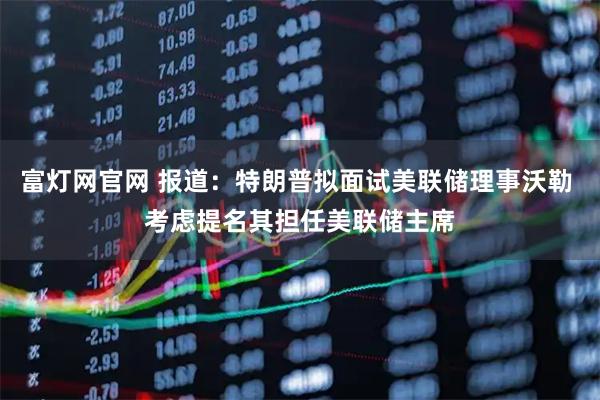 富灯网官网 报道：特朗普拟面试美联储理事沃勒 考虑提名其担任美联储主席