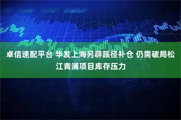 卓信速配平台 华发上海另辟蹊径补仓 仍需破局松江青浦项目库存压力