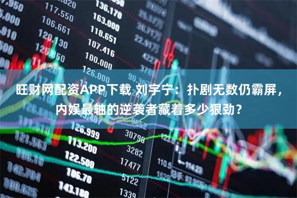旺财网配资APP下载 刘宇宁：扑剧无数仍霸屏，内娱最轴的逆袭者藏着多少狠劲？