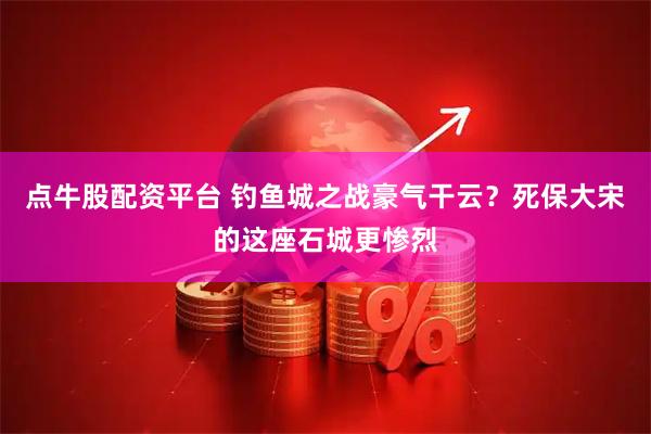 点牛股配资平台 钓鱼城之战豪气干云？死保大宋的这座石城更惨烈