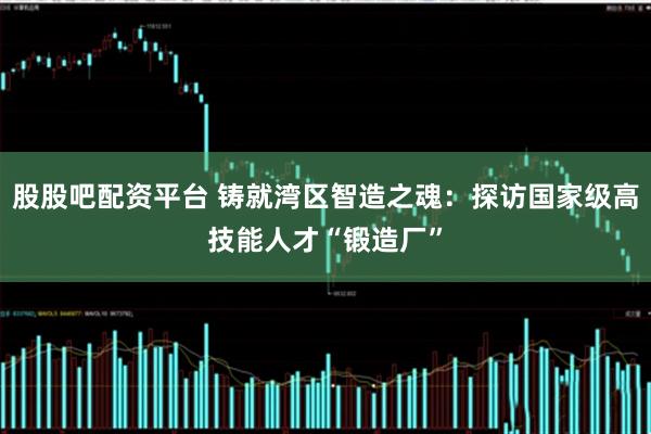 股股吧配资平台 铸就湾区智造之魂：探访国家级高技能人才“锻造厂”