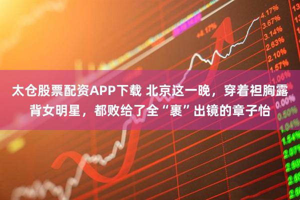 太仓股票配资APP下载 北京这一晚，穿着袒胸露背女明星，都败给了全“裹”出镜的章子怡