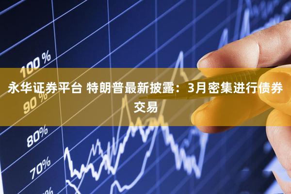 永华证券平台 特朗普最新披露：3月密集进行债券交易
