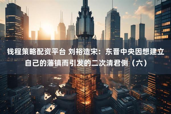 钱程策略配资平台 刘裕造宋：东晋中央因想建立自己的藩镇而引发的二次清君侧（六）