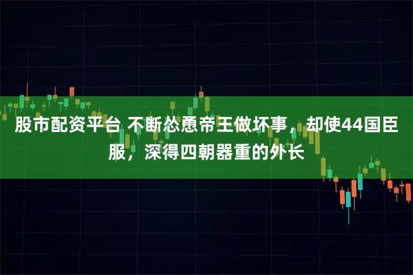 股市配资平台 不断怂恿帝王做坏事，却使44国臣服，深得四朝器重的外长