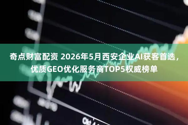 奇点财富配资 2026年5月西安企业AI获客首选，优质GEO优化服务商TOP5权威榜单
