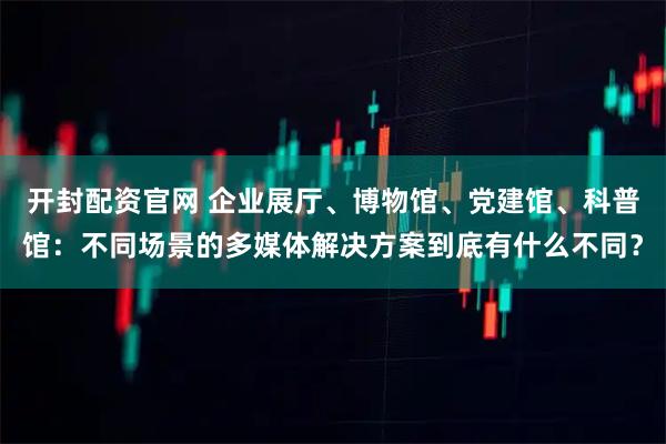 开封配资官网 企业展厅、博物馆、党建馆、科普馆：不同场景的多媒体解决方案到底有什么不同？