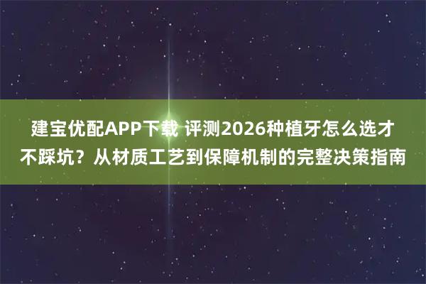 建宝优配APP下载 评测2026种植牙怎么选才不踩坑？从材质工艺到保障机制的完整决策指南